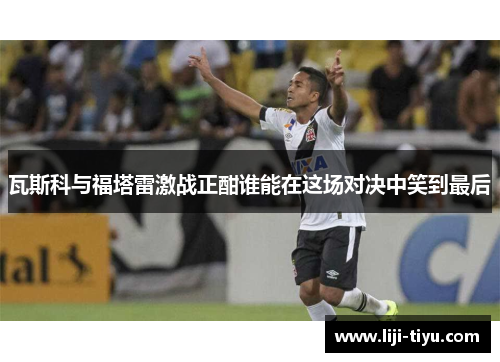 瓦斯科与福塔雷激战正酣谁能在这场对决中笑到最后
